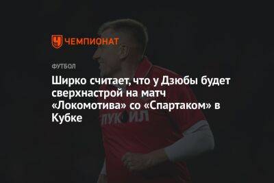 Артем Дзюбы - Ширко считает, что у Дзюбы будет сверхнастрой на матч «Локомотива» со «Спартаком» в Кубке - championat.com - Россия