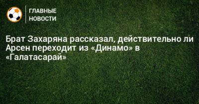 Брат Захаряна рассказал, действительно ли Арсен переходит из «Динамо» в «Галатасарай» - bombardir.ru