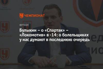Дмитрий Булыкин - Булыкин – о «Спартак» – «Локомотив» в -14: о болельщиках у нас думают в последнюю очередь - championat.com - Москва - Россия