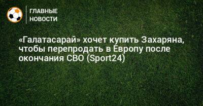 «Галатасарай» хочет купить Захаряна, чтобы перепродать в Европу после окончания СВО (Sport24) - bombardir.ru - Турция