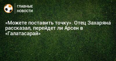 Арсен Захарян - «Можете поставить точку». Отец Захаряна рассказал, перейдет ли Арсен в «Галатасарай» - bombardir.ru