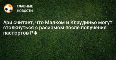 Ари считает, что Малком и Клаудиньо могут столкнуться с расизмом после получения паспортов РФ - bombardir.ru - Россия - Бразилия