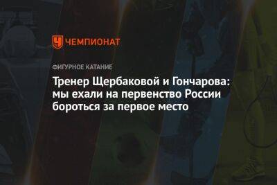 Анна Щербакова - Тренер Щербаковой и Гончарова: мы ехали на первенство России бороться за первое место - championat.com - Россия - Пермь