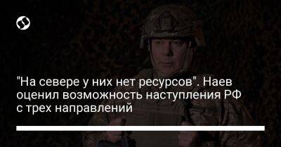 Сергей Наев - "На севере у них нет ресурсов". Наев оценил возможность наступления РФ с трех направлений - liga.net - Россия - Украина - Белоруссия