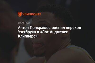 Антон Понкрашов оценил переход Уэстбрука в «Лос-Анджелес Клипперс» - championat.com - Лос-Анджелес - Сакраменто