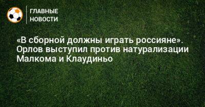 Марио Фернандес - «В сборной должны играть россияне». Орлов выступил против натурализации Малкома и Клаудиньо - bombardir.ru - Россия