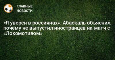 Гильермо Абаскаль - «Я уверен в россиянах»: Абаскаль объяснил, почему не выпустил иностранцев на матч с «Локомотивом» - bombardir.ru - Россия