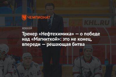 Олег Леонтьев - Тренер «Нефтехимика» — о победе над «Магниткой»: это не конец, впереди — решающая битва - championat.com