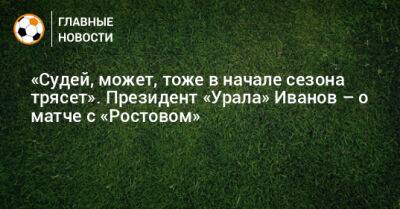 Григорий Иванов - «Судей, может, тоже в начале сезона трясет». Президент «Урала» Иванов – о матче с «Ростовом» - bombardir.ru - Россия