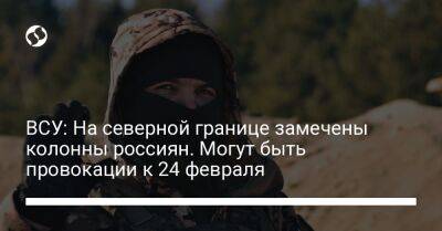 ВСУ: На северной границе замечены колонны россиян. Могут быть провокации к 24 февраля - liga.net - Россия - Украина - Молдавия - Черниговская обл. - Приднестровье