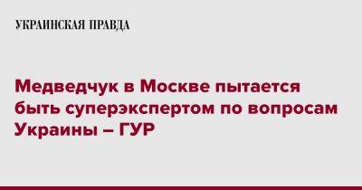 Виктор Медведчук - Медведчук в Москве пытается быть суперэкспертом по вопросам Украины – ГУР - pravda.com.ua - Москва - Россия - Украина