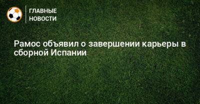 Серхио Рамос - Рамос объявил о завершении карьеры в сборной Испании - bombardir.ru - Испания