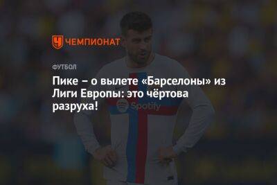Жерар Пик - Пике – о вылете «Барселоны» из Лиги Европы: это чёртова разруха! - championat.com - Испания