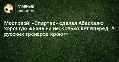 Александр Мостовой - Гильермо Абаскаль - Мостовой: «Спартак» сделал Абаскалю хорошую жизнь на несколько лет вперед. А русских тренеров кроют» - bombardir.ru - Испания