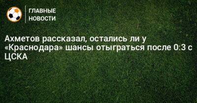 Ильзат Ахметов - Ахметов рассказал, остались ли у «Краснодара» шансы отыграться после 0:3 с ЦСКА - bombardir.ru - Россия - Краснодар