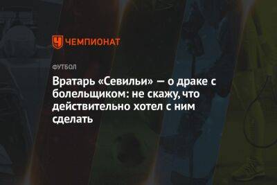 Вратарь «Севильи» — о драке с болельщиком: не скажу, что действительно хотел с ним сделать - championat.com