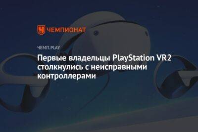 Первые владельцы PlayStation VR2 столкнулись с неисправными контроллерами - championat.com