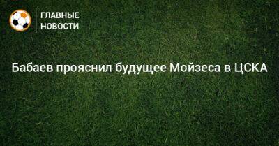Роман Бабаев - Бабаев прояснил будущее Мойзеса в ЦСКА - bombardir.ru - Россия