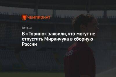 Алексей Миранчук - В «Торино» заявили, что могут не отпустить Миранчука в сборную России - championat.com - Россия - Италия - Иран