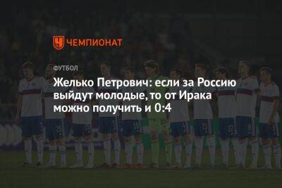 Желько Петрович: если за Россию выйдут молодые, то от Ирака можно получить и 0:4 - championat.com - Россия - Ирак - Эмираты - Корея - Катар - Ливан - Багдад