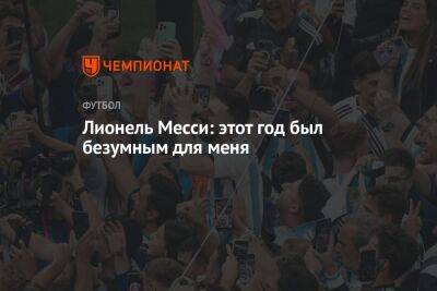 Лионель Месси - Лионель Месси: этот год был безумным для меня - championat.com - Аргентина - Катар