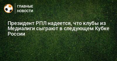 Александр Алаев - Президент РПЛ надеется, что клубы из Медиалиги сыграют в следующем Кубке России - bombardir.ru - Россия