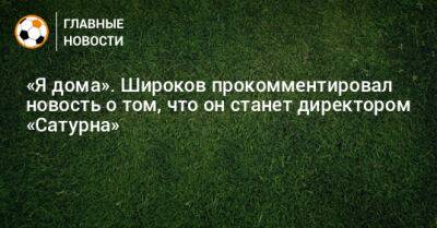 Роман Широков - «Я дома». Широков прокомментировал новость о том, что он станет директором «Сатурна» - bombardir.ru - Россия