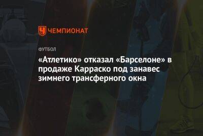 Усман Дембеле - «Атлетико» отказал «Барселоне» в продаже Карраско под занавес зимнего трансферного окна - championat.com - Мадрид