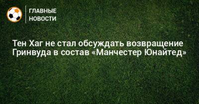 Тен Хаг - Тен Хаг не стал обсуждать возвращение Гринвуда в состав «Манчестер Юнайтед» - bombardir.ru
