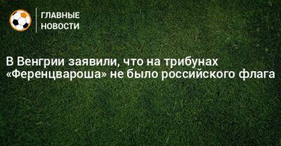 В Венгрии заявили, что на трибунах «Ференцвароша» не было российского флага - bombardir.ru - Россия - Венгрия