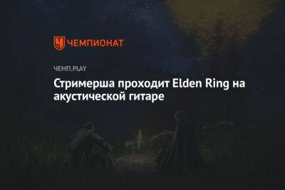 Стримерша проходит Elden Ring на акустической гитаре - championat.com