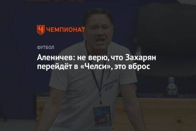 Дмитрий Аленичев - Арсен Захарян - Аленичев: не верю, что Захарян перейдёт в «Челси», это вброс - championat.com - Москва - Россия