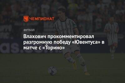 Влахович прокомментировал разгромную победу «Ювентуса» в матче с «Торино» - championat.com - Италия