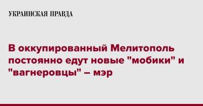 Иван Федоров - В оккупированный Мелитополь постоянно едут новые "мобики" и "вагнеровцы" – мэр - pravda.com.ua - Украина - Запорожская обл. - Мелитополь