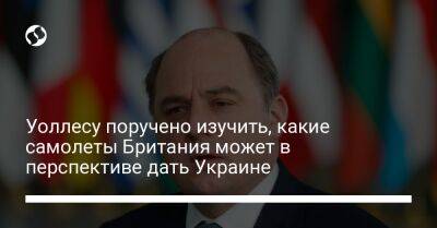 Бен Уоллес - Риши Сунак - Уоллесу поручено изучить, какие самолеты Британия может в перспективе дать Украине - liga.net - Украина - Англия