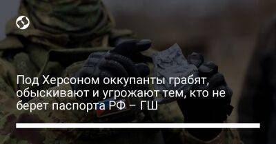 Под Херсоном оккупанты грабят, обыскивают и угрожают тем, кто не берет паспорта РФ – ГШ - liga.net - Россия - Украина - Херсон - Херсонская обл.