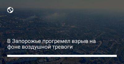 В Запорожье прогремел взрыв на фоне воздушной тревоги - liga.net - Украина - Запорожье