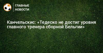 Андрей Канчельскис - Доменико Тедеско - Канчельскис: «Тедеско не достиг уровня главного тренера сборной Бельгии» - bombardir.ru - Бельгия