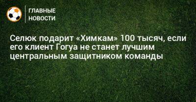 Бруно Фукс - Селюк подарит «Химкам» 100 тысяч, если его клиент Гогуа не станет лучшим центральным защитником команды - bombardir.ru