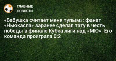 «Бабушка считает меня тупым»: фанат «Ньюкасла» заранее сделал тату в честь победы в финале Кубка лиги над «МЮ». Его команда проиграла 0:2 - bombardir.ru