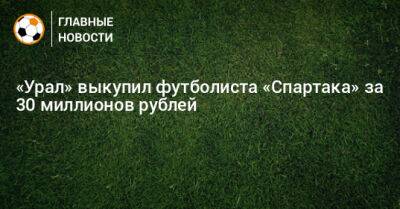 «Урал» выкупил футболиста «Спартака» за 30 миллионов рублей - bombardir.ru - Уфа