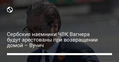 Александр Вучич - Сербские наемники ЧВК Вагнера будут арестованы при возвращении домой – Вучич - liga.net - Россия - Украина - Сербия - Белград - Косово