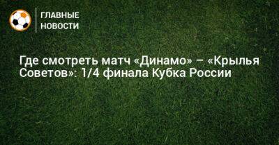 Где смотреть матч «Динамо» – «Крылья Советов»: 1/4 финала Кубка России - bombardir.ru - Москва - Россия