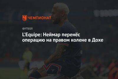 Кристоф Галтье - L'Equipe: Неймар перенёс операцию на правом колене в Дохе - championat.com - Россия - Франция - Катар - Доха