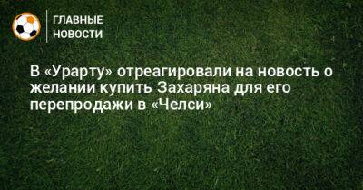 Арсен Захарян - Дмитрий Гунько - В «Урарту» отреагировали на новость о желании купить Захаряна для его перепродажи в «Челси» - bombardir.ru - Россия