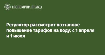 Регулятор рассмотрит поэтапное повышение тарифов на воду: с 1 апреля и 1 июля - epravda.com.ua - Украина