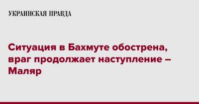 Ситуация в Бахмуте обострена, враг продолжает наступление – Маляр - pravda.com.ua