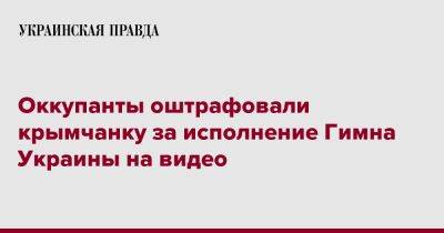 Оккупанты оштрафовали крымчанку за исполнение Гимна Украины на видео - pravda.com.ua - Россия - Украина - Крым