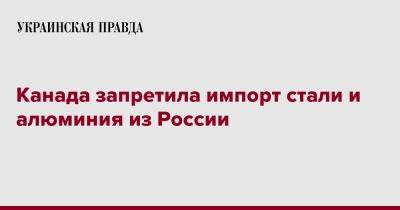 Канада запретила импорт стали и алюминия из России - pravda.com.ua - Россия - Украина - Канада