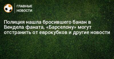 Полиция нашла бросившего банан в Вендела фаната, «Барселону» могут отстранить от еврокубков и другие новости - bombardir.ru - Россия - Украина - Испания - Португалия